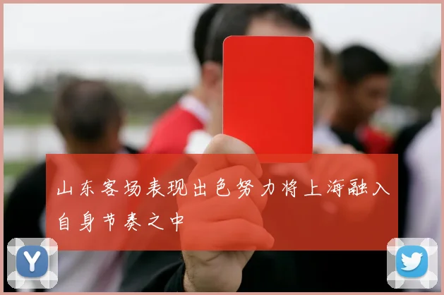 山东客场表现出色努力将上海融入自身节奏之中