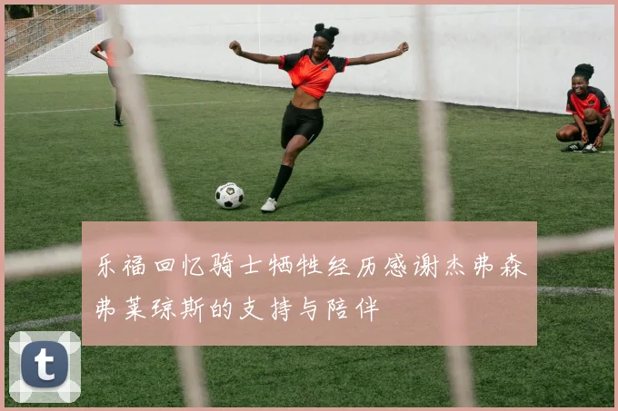 乐福回忆骑士牺牲经历感谢杰弗森弗莱琼斯的支持与陪伴