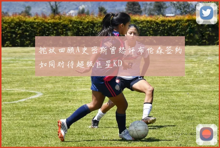 挖坟回顾A史密斯曾怒评布伦森签约如同对待超级巨星KD