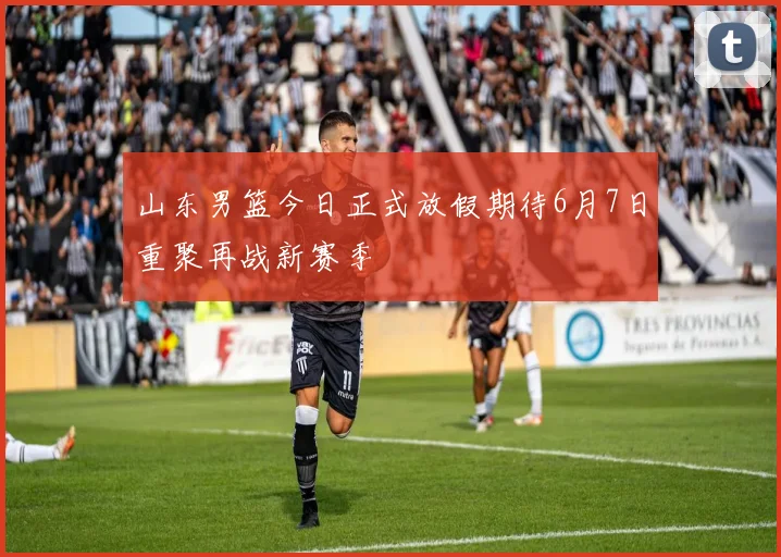 山东男篮今日正式放假期待6月7日重聚再战新赛季