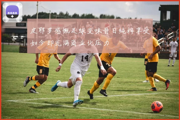 皮耶罗感慨足球变味昔日纯粹享受如今却充满商业化压力
