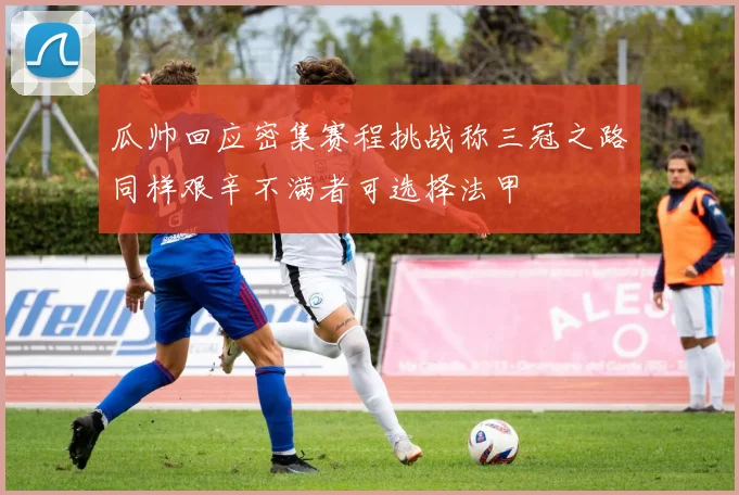 瓜帅回应密集赛程挑战称三冠之路同样艰辛不满者可选择法甲