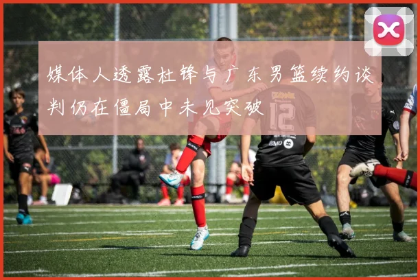 媒体人透露杜锋与广东男篮续约谈判仍在僵局中未见突破