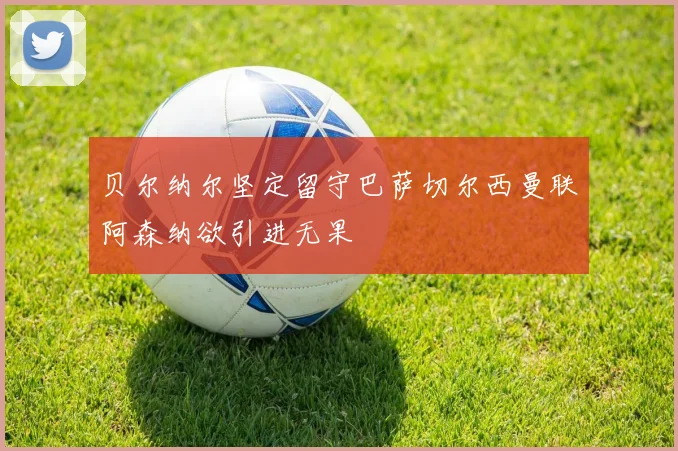 贝尔纳尔坚定留守巴萨切尔西曼联阿森纳欲引进无果