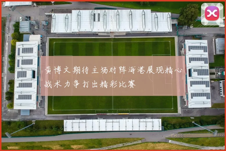 黄博文期待主场对阵海港展现精心战术力争打出精彩比赛